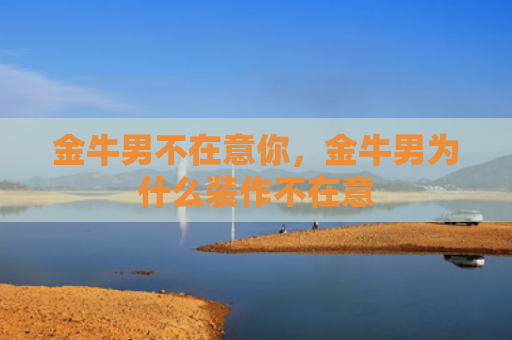 金牛男不在意你，金牛男为什么装作不在意