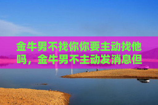 金牛男不找你你要主动找他吗，金牛男不主动发消息但秒回