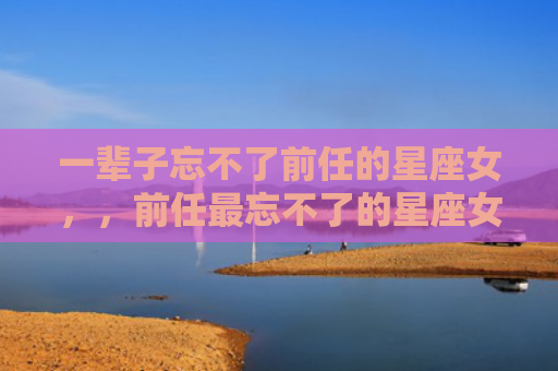 一辈子忘不了前任的星座女，，前任最忘不了的星座女2