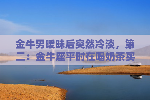 金牛男暧昧后突然冷淡，第二：金牛座平时在喝奶茶买水的时候很主动，但是看电影吃饭逛街的时候就躲开