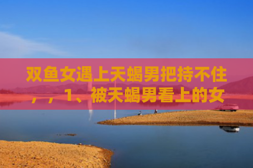双鱼女遇上天蝎男把持不住，，1、被天蝎男看上的女人逃不掉吗:一个天蝎男会喜欢上，喜欢他的女生吗？