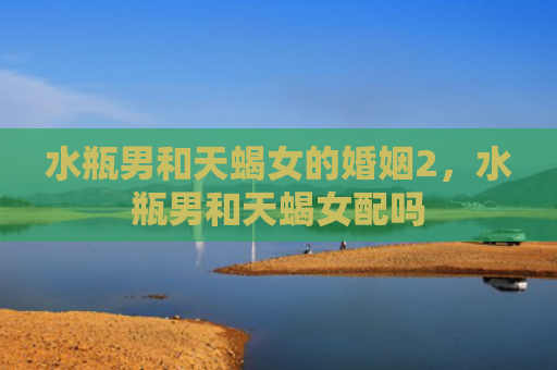 水瓶男和天蝎女的婚姻2，水瓶男和天蝎女配吗