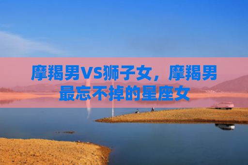 摩羯男VS狮子女，摩羯男最忘不掉的星座女