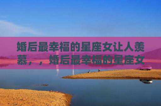 婚后最幸福的星座女让人羡慕，，婚后最幸福的星座女1