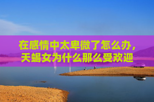 在感情中太卑微了怎么办，天蝎女为什么那么受欢迎