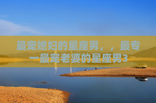 最宠媳妇的星座男，，最专一最宠老婆的星座男3